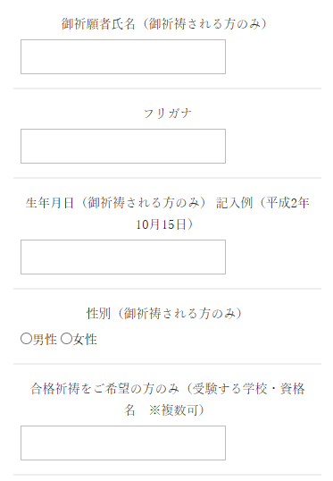 御祈祷のお申込みの方のみ、お客様情報を入力し、「御祈願者氏名（御祈祷される方のみ）」「フリガナ」「生年月日」「性別」「合格祈祷をご希望の方のみ（受験する学校・資格名　※複数可）」を忘れず入力する